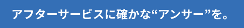 アフターサービスに確かな“アンサー”を。